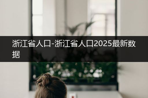 浙江省人口-浙江省人口2025最新数据